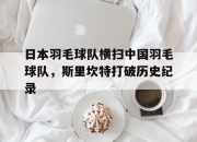 开云平台-包含日本羽毛球队横扫中国羽毛球队，斯里坎特打破历史纪录的词条