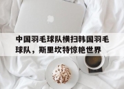 开云体育入口-中国羽毛球队横扫韩国羽毛球队，斯里坎特惊艳世界的简单介绍